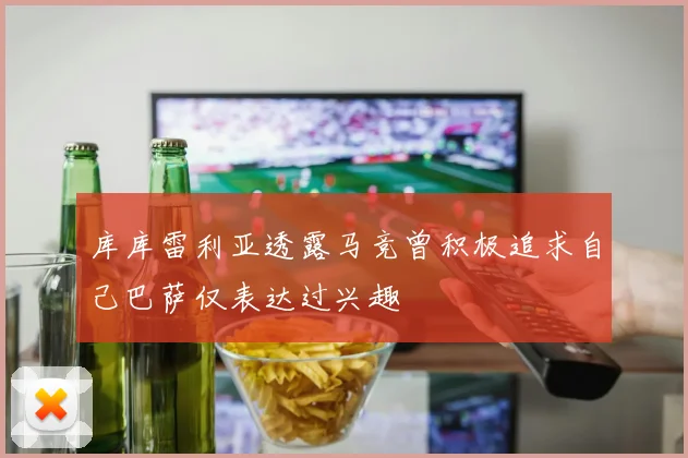 库库雷利亚透露马竞曾积极追求自己巴萨仅表达过兴趣