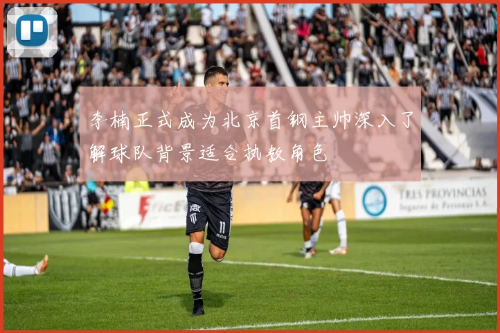 李楠正式成为北京首钢主帅深入了解球队背景适合执教角色