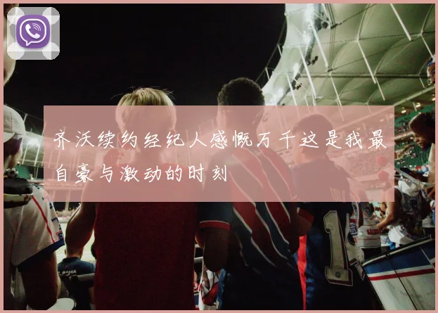 齐沃续约经纪人感慨万千这是我最自豪与激动的时刻