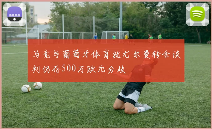 马竞与葡萄牙体育就尤尔曼转会谈判仍存500万欧元分歧