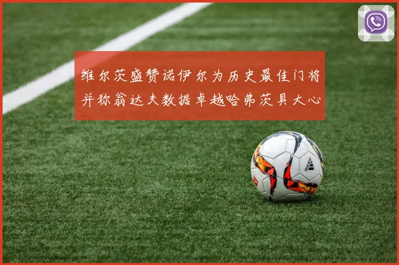 维尔茨盛赞诺伊尔为历史最佳门将并称翁达夫数据卓越哈弗茨具大心脏