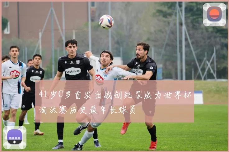 41岁C罗首发出战创纪录成为世界杯淘汰赛历史最年长球员