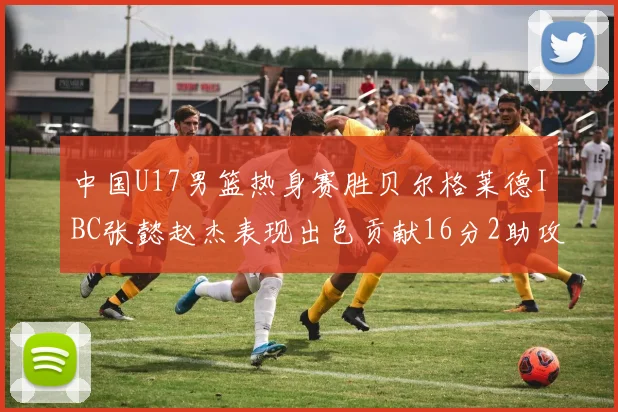 中国U17男篮热身赛胜贝尔格莱德IBC张懿赵杰表现出色贡献16分2助攻2抢断