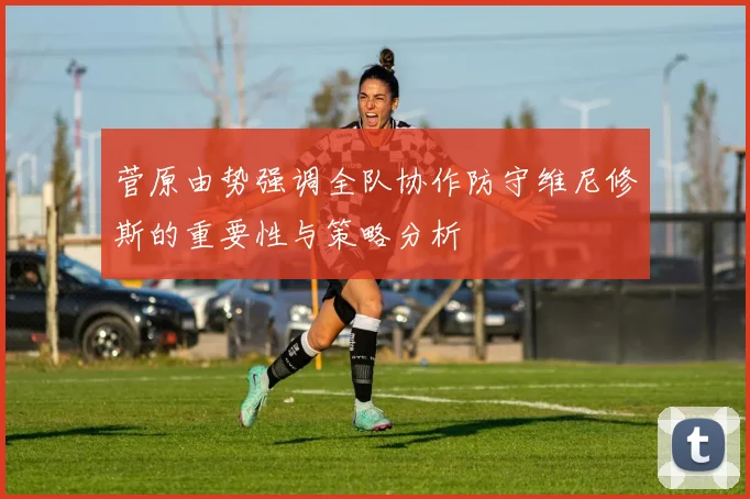 菅原由势强调全队协作防守维尼修斯的重要性与策略分析
