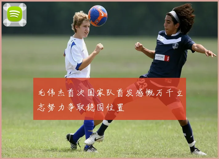毛伟杰首次国家队首发感慨万千立志努力争取稳固位置