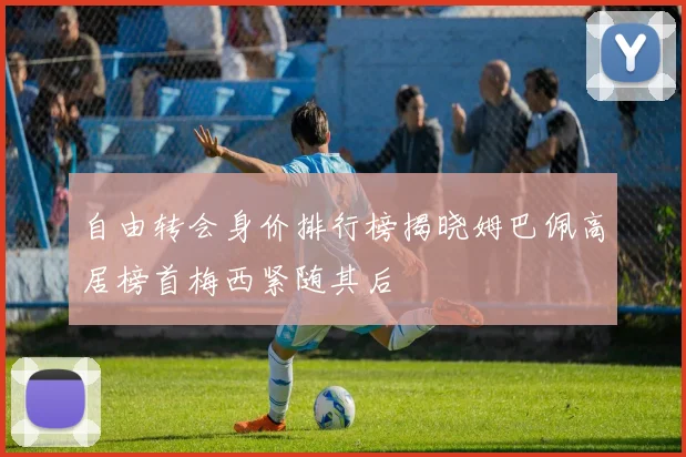自由转会身价排行榜揭晓姆巴佩高居榜首梅西紧随其后