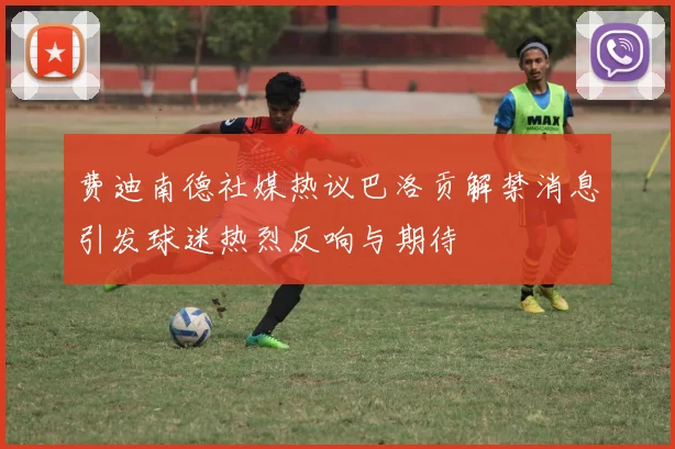 费迪南德社媒热议巴洛贡解禁消息引发球迷热烈反响与期待
