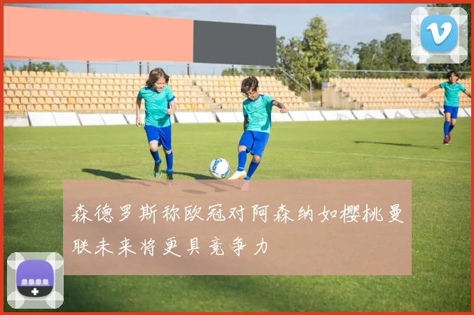 森德罗斯称欧冠对阿森纳如樱桃曼联未来将更具竞争力