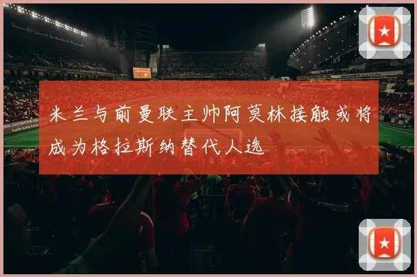 米兰与前曼联主帅阿莫林接触或将成为格拉斯纳替代人选