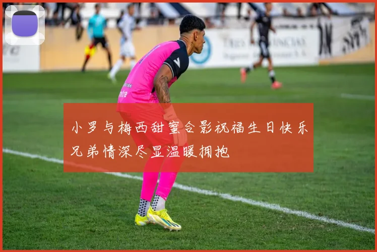 小罗与梅西甜蜜合影祝福生日快乐兄弟情深尽显温暖拥抱