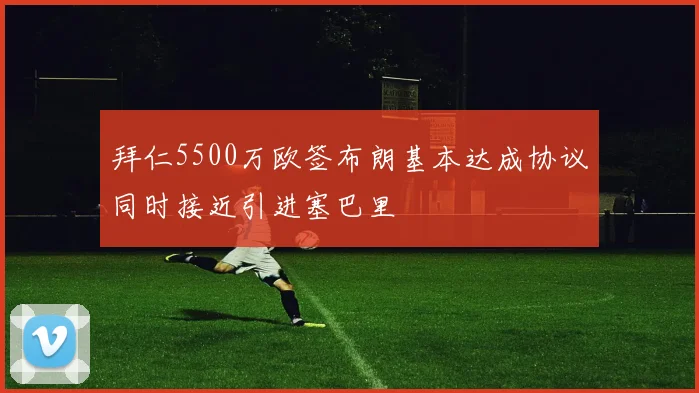拜仁5500万欧签布朗基本达成协议同时接近引进塞巴里