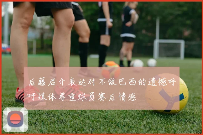 后藤启介表达对不敌巴西的遗憾呼吁媒体尊重球员赛后情感