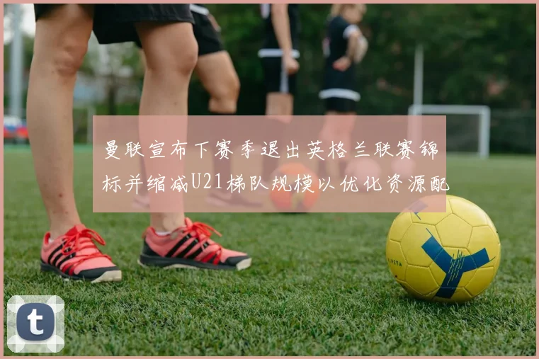 曼联宣布下赛季退出英格兰联赛锦标并缩减U21梯队规模以优化资源配置